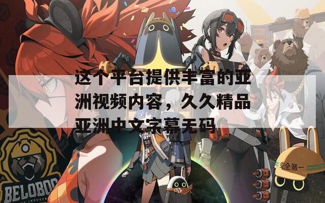 这个平台提供丰富的亚洲视频内容，久久精品亚洲中文字幕无码
