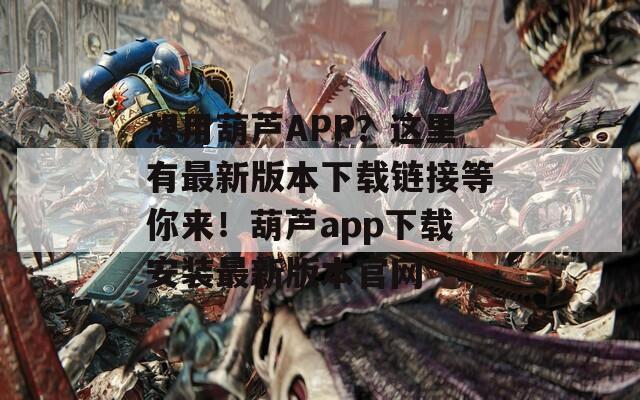 想用葫芦APP？这里有最新版本下载链接等你来！葫芦app下载安装最新版本官网