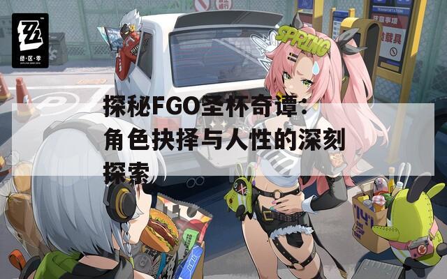探秘FGO圣杯奇谭：角色抉择与人性的深刻探索