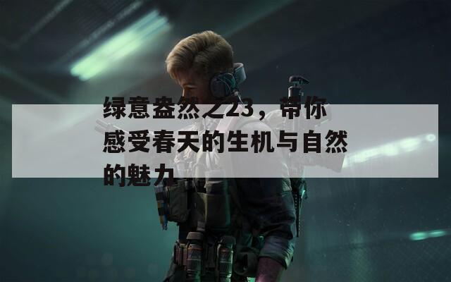 绿意盎然之23，带你感受春天的生机与自然的魅力