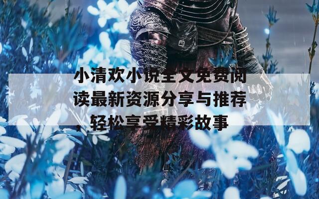 小清欢小说全文免费阅读最新资源分享与推荐，轻松享受精彩故事