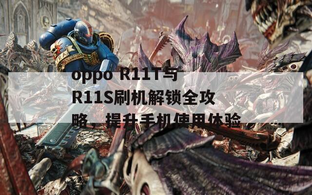 oppo R11T与R11S刷机解锁全攻略，提升手机使用体验
