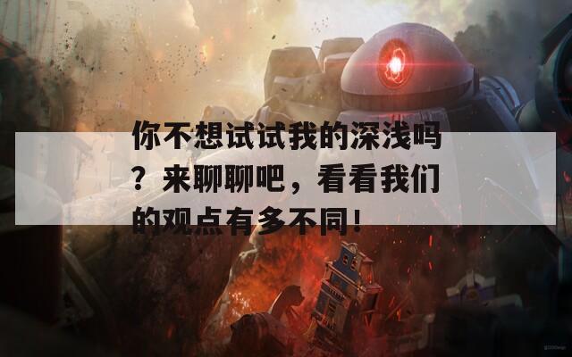 你不想试试我的深浅吗？来聊聊吧，看看我们的观点有多不同！