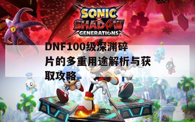 DNF100级深渊碎片的多重用途解析与获取攻略