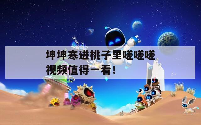 坤坤寒进桃子里嗟嗟嗟视频值得一看！