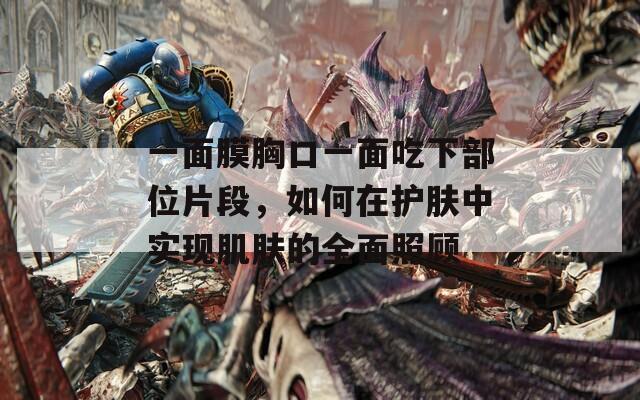 一面膜胸口一面吃下部位片段，如何在护肤中实现肌肤的全面照顾