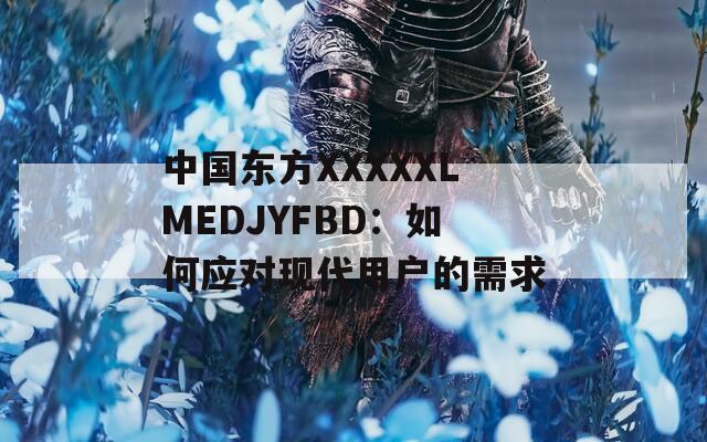 中国东方XXXXXLMEDJYFBD：如何应对现代用户的需求