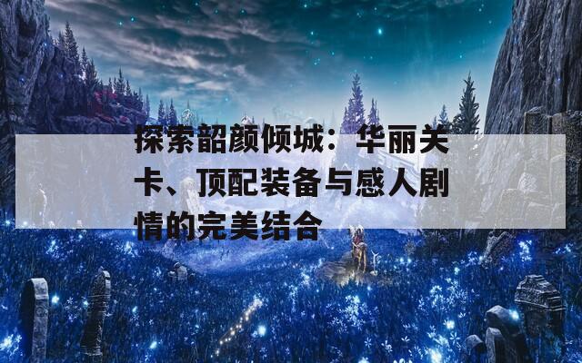 探索韶颜倾城：华丽关卡、顶配装备与感人剧情的完美结合