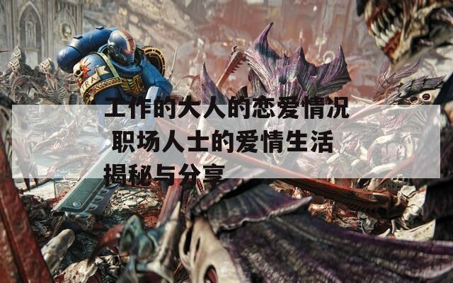工作的大人的恋爱情况 职场人士的爱情生活揭秘与分享