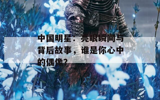 中国明星：亮眼瞬间与背后故事，谁是你心中的偶像？