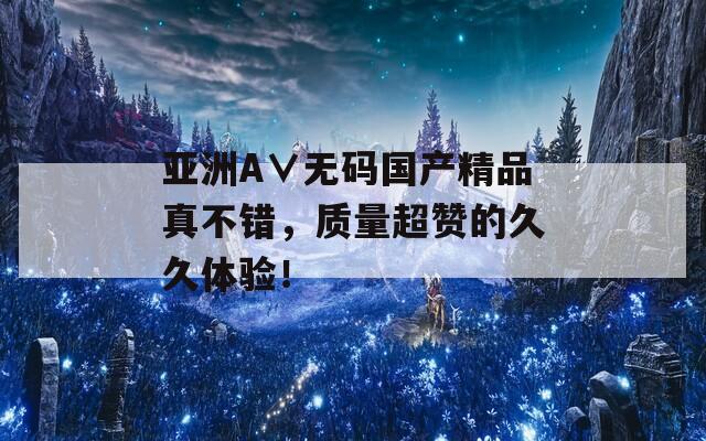 亚洲A∨无码国产精品真不错，质量超赞的久久体验！
