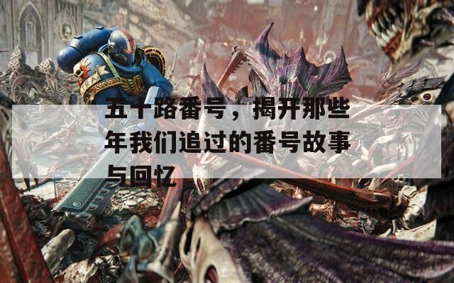 五十路番号，揭开那些年我们追过的番号故事与回忆