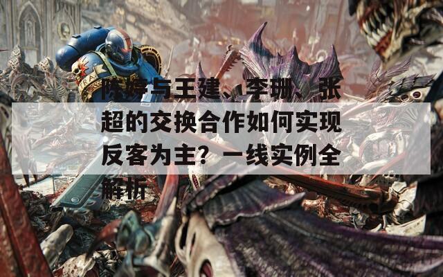 陈婷与王建、李珊、张超的交换合作如何实现反客为主？一线实例全解析