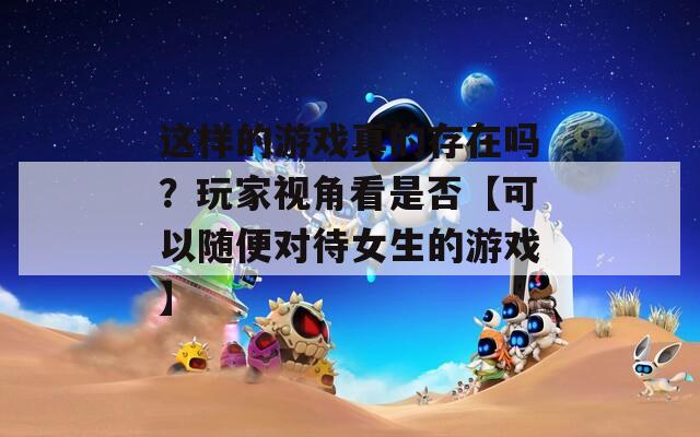 这样的游戏真的存在吗？玩家视角看是否【可以随便对待女生的游戏】