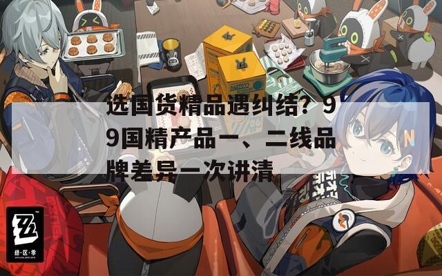 选国货精品遇纠结？99国精产品一、二线品牌差异一次讲清