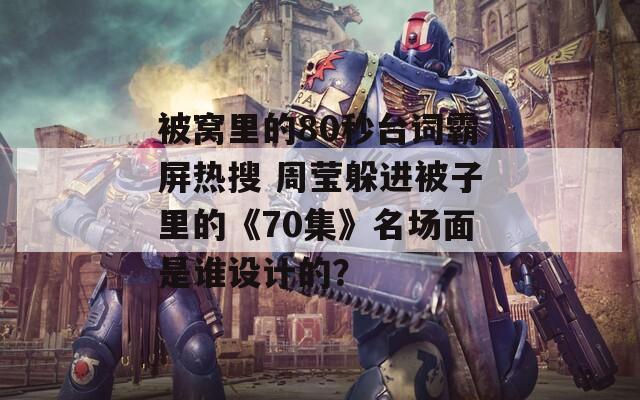 被窝里的80秒台词霸屏热搜 周莹躲进被子里的《70集》名场面是谁设计的？