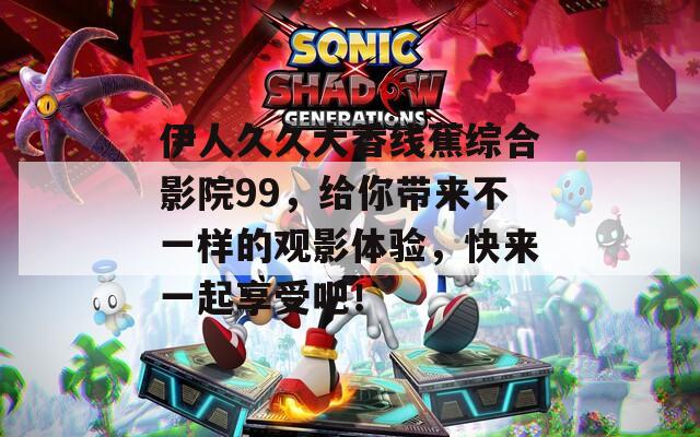 伊人久久大香线蕉综合影院99，给你带来不一样的观影体验，快来一起享受吧！