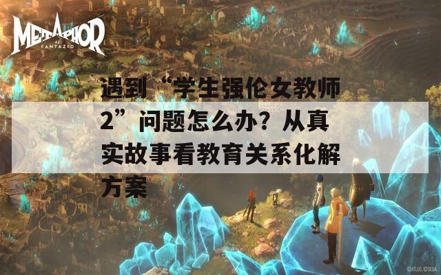 遇到“学生强伦女教师2”问题怎么办？从真实故事看教育关系化解方案
