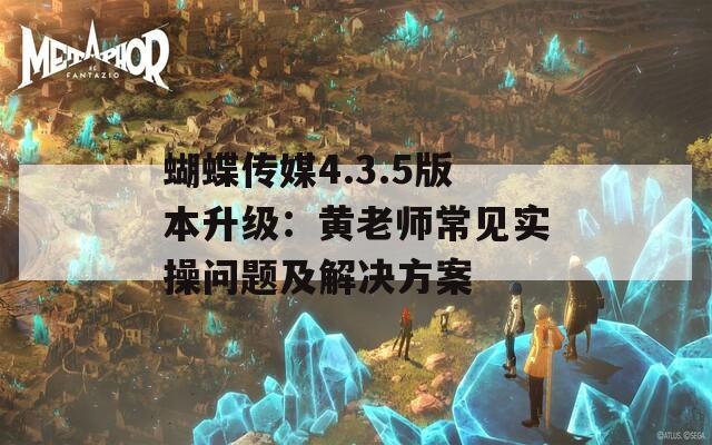 蝴蝶传媒4.3.5版本升级：黄老师常见实操问题及解决方案