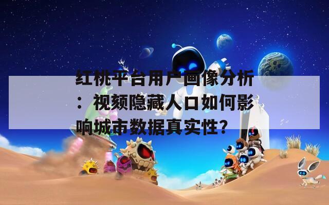 红桃平台用户画像分析：视颏隐藏人口如何影响城市数据真实性？