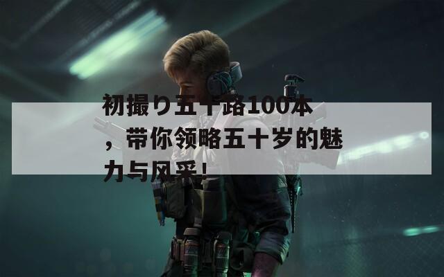 初撮り五十路100本，带你领略五十岁的魅力与风采！