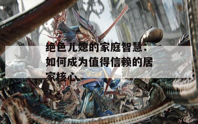 绝色儿媳的家庭智慧：如何成为值得信赖的居家核心
