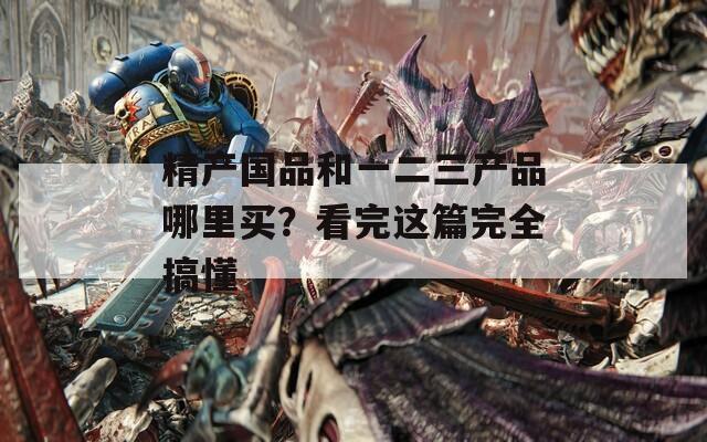 精产国品和一二三产品哪里买？看完这篇完全搞懂
