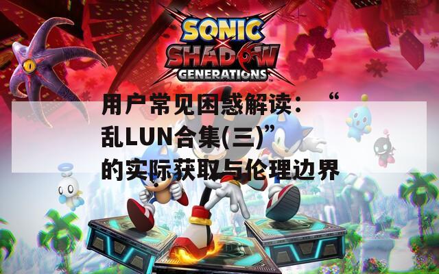 用户常见困惑解读：“乱LUN合集(三)”的实际获取与伦理边界