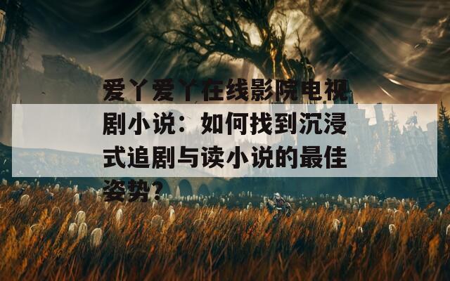 爱丫爱丫在线影院电视剧小说：如何找到沉浸式追剧与读小说的最佳姿势？