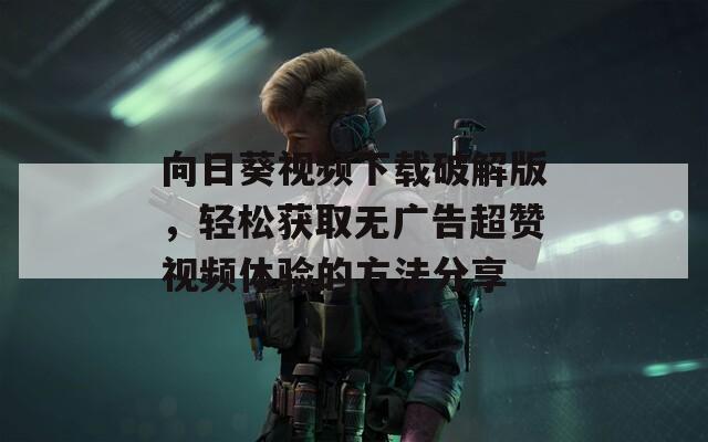 向日葵视频下载破解版，轻松获取无广告超赞视频体验的方法分享