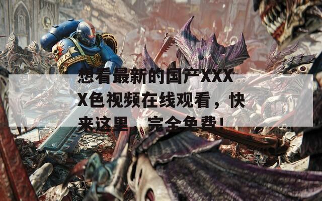 想看最新的国产XXXX色视频在线观看，快来这里，完全免费！