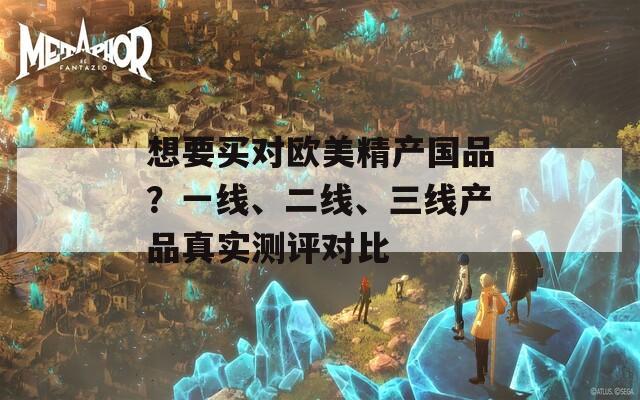 想要买对欧美精产国品？一线、二线、三线产品真实测评对比