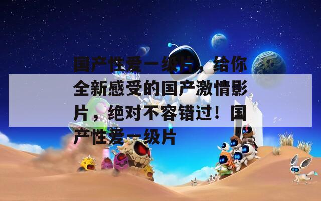 国产性爱一级片，给你全新感受的国产激情影片，绝对不容错过！国产性爱一级片