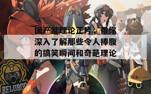 国产乱理论正片，带你深入了解那些令人捧腹的搞笑瞬间和奇葩理论！