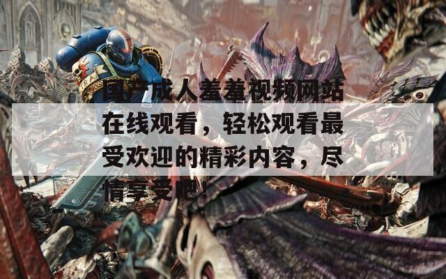 国产成人羞羞视频网站在线观看，轻松观看最受欢迎的精彩内容，尽情享受吧！