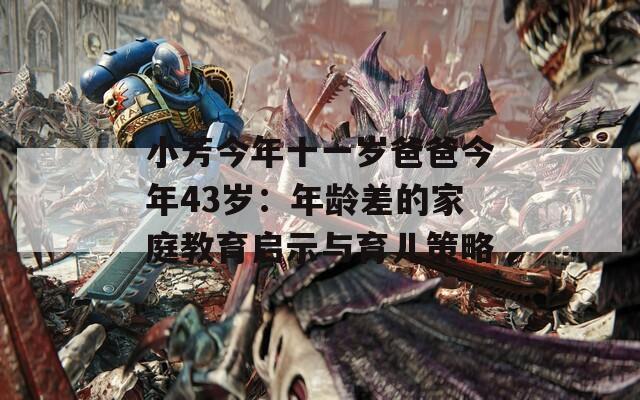 小芳今年十一岁爸爸今年43岁：年龄差的家庭教育启示与育儿策略