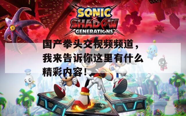 国产拳头交视频频道，我来告诉你这里有什么精彩内容！