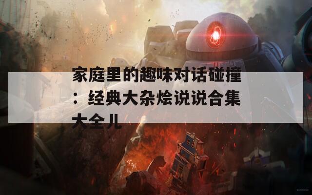 家庭里的趣味对话碰撞：经典大杂烩说说合集大全儿