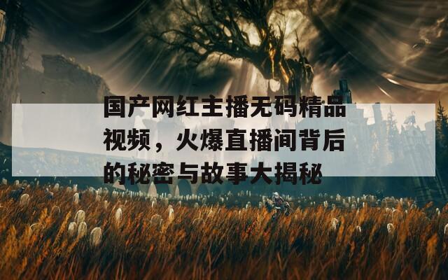 国产网红主播无码精品视频，火爆直播间背后的秘密与故事大揭秘