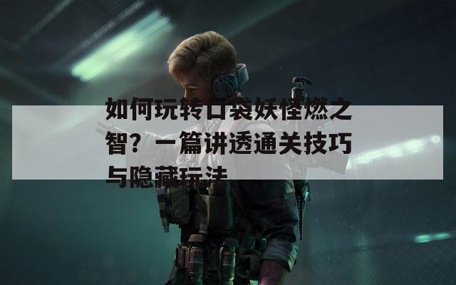 如何玩转口袋妖怪燃之智？一篇讲透通关技巧与隐藏玩法