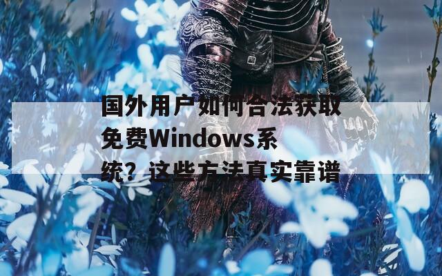 国外用户如何合法获取免费Windows系统？这些方法真实靠谱