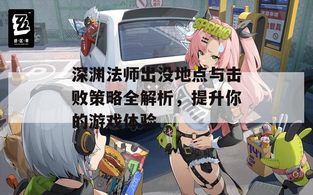 深渊法师出没地点与击败策略全解析，提升你的游戏体验
