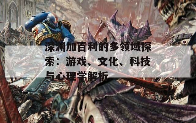 深渊加百利的多领域探索：游戏、文化、科技与心理学解析