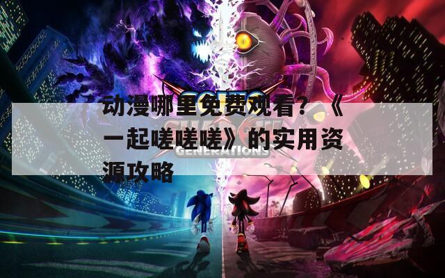 动漫哪里免费观看？《一起嗟嗟嗟》的实用资源攻略