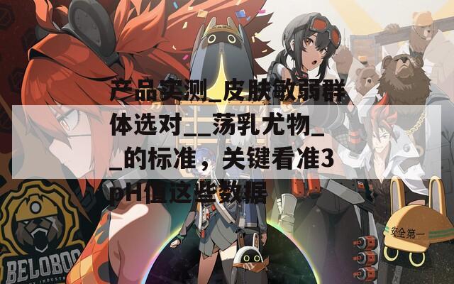 产品实测_皮肤敏弱群体选对__荡乳尤物__的标准，关键看准3pH值这些数据
