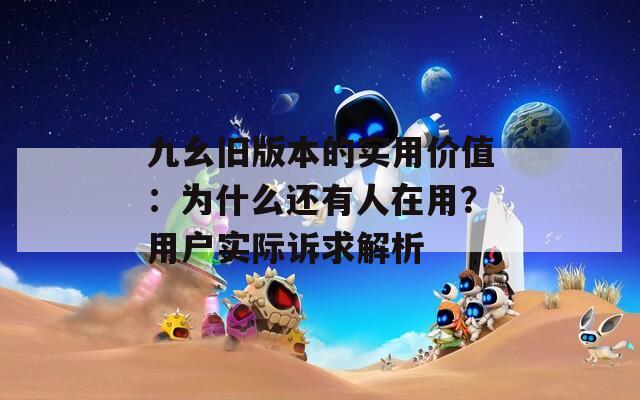 九幺旧版本的实用价值：为什么还有人在用？用户实际诉求解析