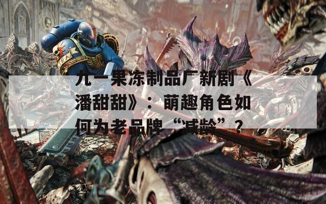 九一果冻制品厂新剧《潘甜甜》：萌趣角色如何为老品牌“减龄”？