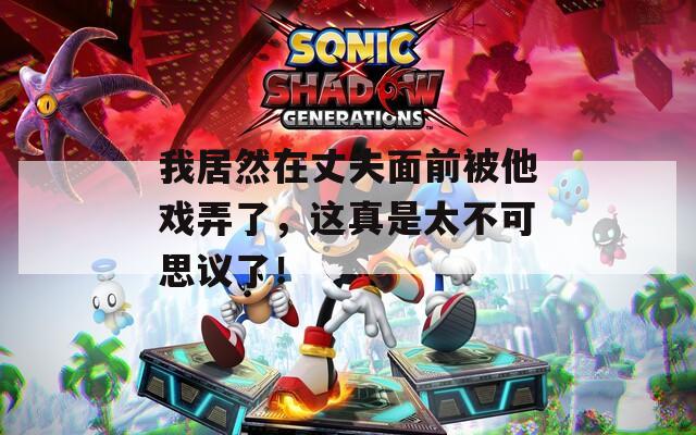 我居然在丈夫面前被他戏弄了，这真是太不可思议了！