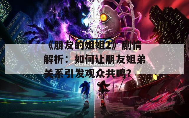 《朋友的姐姐2》剧情解析：如何让朋友姐弟关系引发观众共鸣？