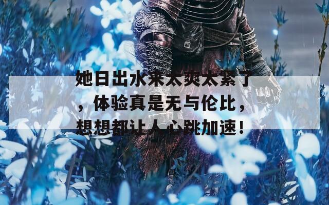 她日出水来太爽太紧了，体验真是无与伦比，想想都让人心跳加速！
